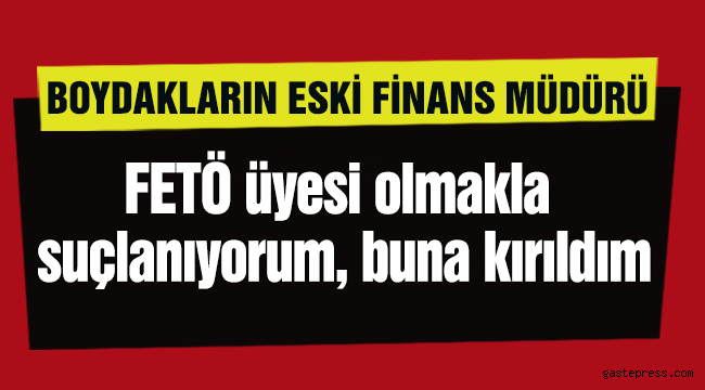Boydakların eski finans müdürü: FETÖ üyesi olmakla suçlanıyorum, buna kırıldım
