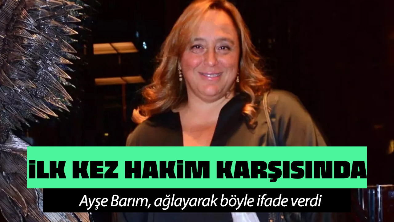 Ayşe Barım ilk kez hakim karşısında! Ağlayarak böyle ifade verdi!